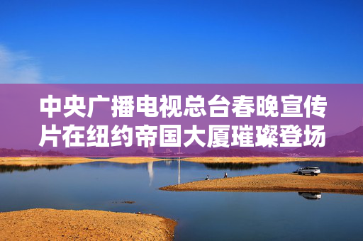 中央广播电视总台春晚宣传片在纽约帝国大厦璀璨登场