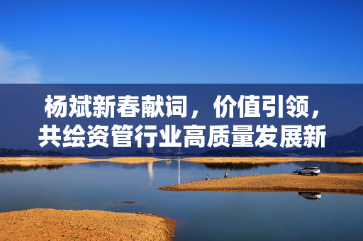 杨斌新春献词，价值引领，共绘资管行业高质量发展新篇章