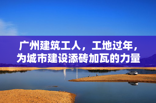 广州建筑工人，工地过年，为城市建设添砖加瓦的力量