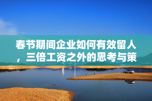 春节期间企业如何有效留人，三倍工资之外的思考与策略