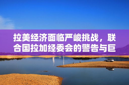 拉美经济面临严峻挑战，联合国拉加经委会的警告与巨大压力的未来