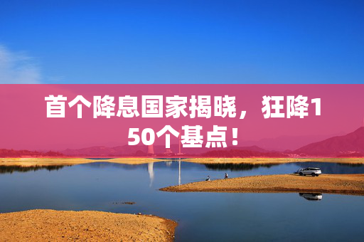 首个降息国家揭晓，狂降150个基点！