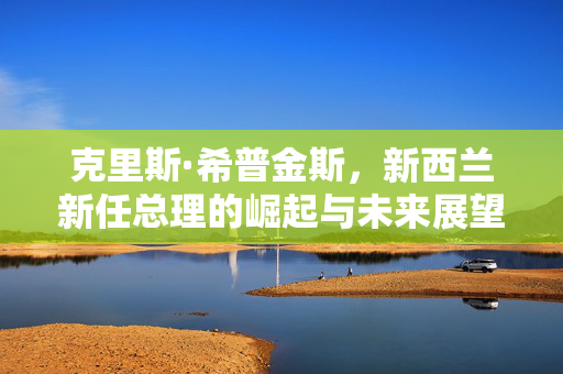 克里斯·希普金斯，新西兰新任总理的崛起与未来展望