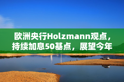 欧洲央行Holzmann观点，持续加息50基点，展望今年上半年货币政策趋势