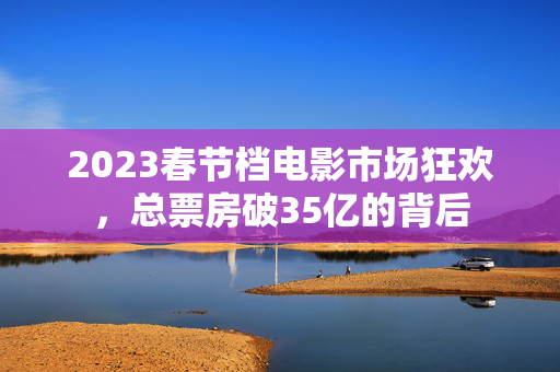 2023春节档电影市场狂欢，总票房破35亿的背后