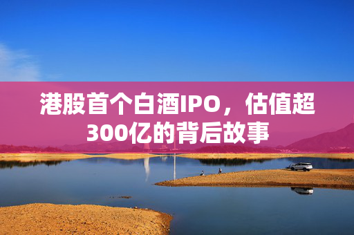 港股首个白酒IPO，估值超300亿的背后故事