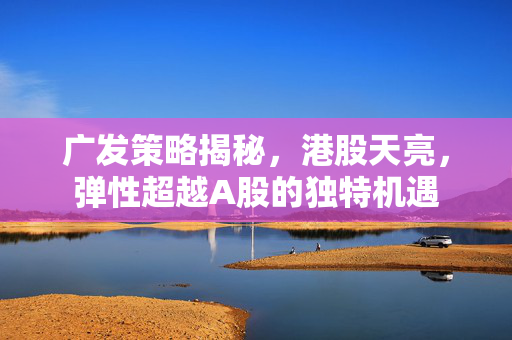 广发策略揭秘，港股天亮，弹性超越A股的独特机遇