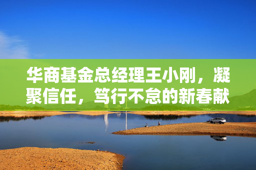 华商基金总经理王小刚，凝聚信任，笃行不怠的新春献辞