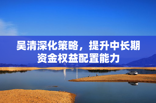 吴清深化策略，提升中长期资金权益配置能力