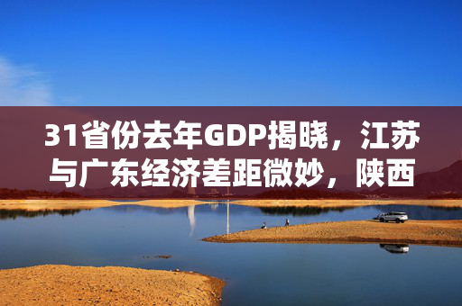 31省份去年GDP揭晓，江苏与广东经济差距微妙，陕西江西经济飞跃共谱新篇章