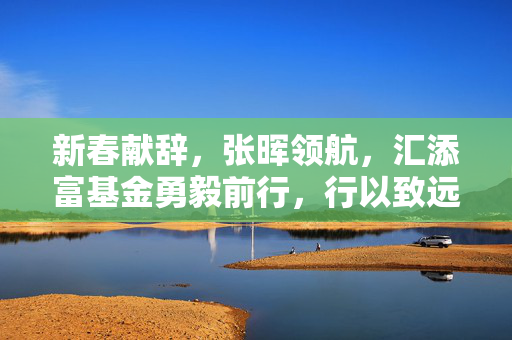 新春献辞，张晖领航，汇添富基金勇毅前行，行以致远