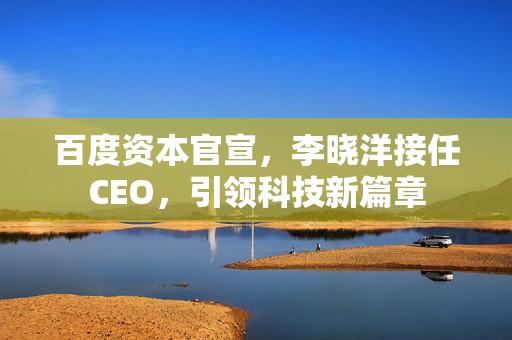 百度资本官宣，李晓洋接任CEO，引领科技新篇章