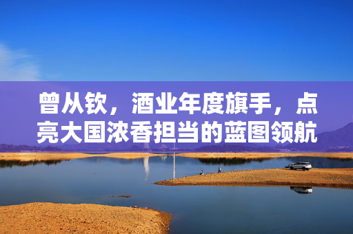 曾从钦，酒业年度旗手，点亮大国浓香担当的蓝图领航者