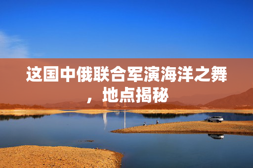 这国中俄联合军演海洋之舞，地点揭秘
