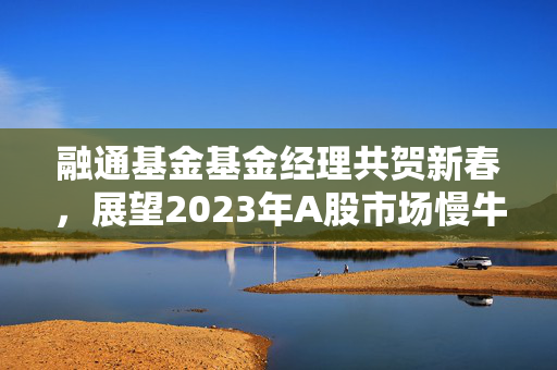 融通基金基金经理共贺新春，展望2023年A股市场慢牛新篇章的寄语与展望