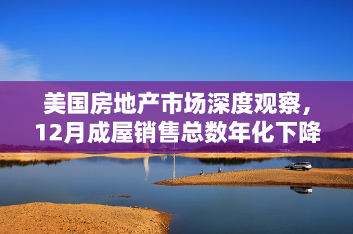 美国房地产市场深度观察，12月成屋销售总数年化下降1.5%，创下近十年新低
