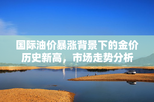国际油价暴涨背景下的金价历史新高，市场走势分析