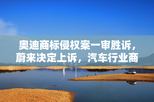 奥迪商标侵权案一审胜诉，蔚来决定上诉，汽车行业商标权益保护再受关注