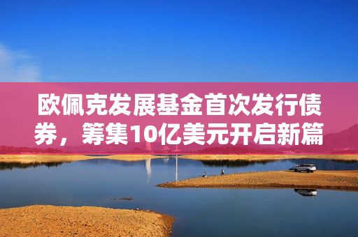 欧佩克发展基金首次发行债券，筹集10亿美元开启新篇章