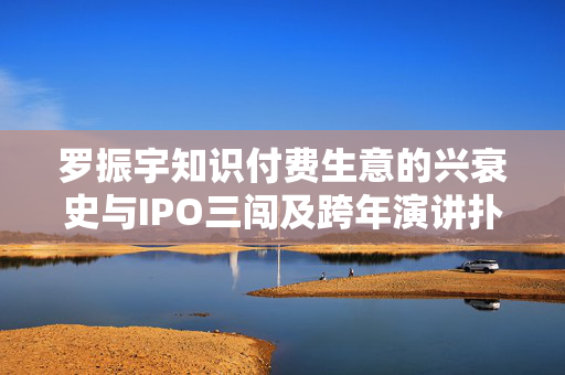 罗振宇知识付费生意的兴衰史与IPO三闯及跨年演讲扑街深度解析