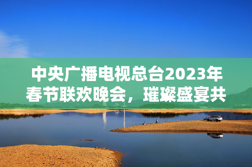 中央广播电视总台2023年春节联欢晚会，璀璨盛宴共贺新春