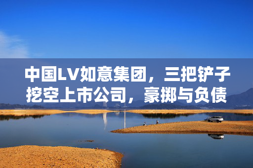 中国LV如意集团，三把铲子挖空上市公司，豪掷与负债之谜