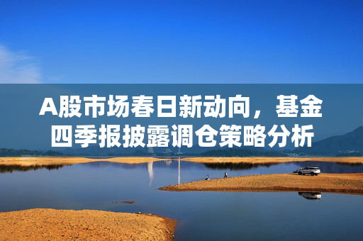 A股市场春日新动向，基金四季报披露调仓策略分析
