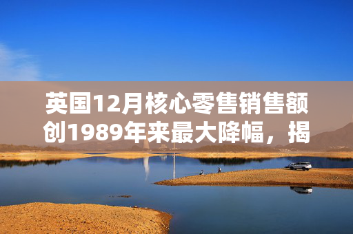 英国12月核心零售销售额创1989年来最大降幅，揭示消费市场冷峻现实