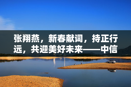 张翔燕，新春献词，持正行远，共迎美好未来——中信保诚基金总经理的祝福与展望