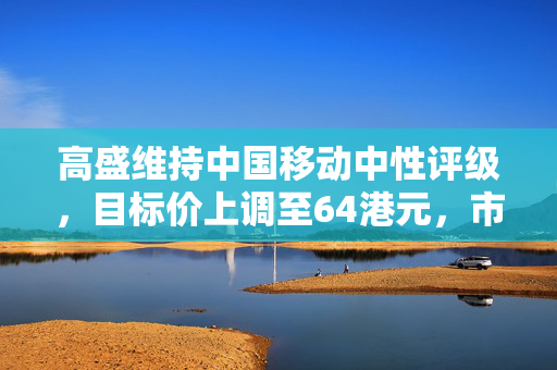 高盛维持中国移动中性评级，目标价上调至64港元，市场前景与策略深度解析