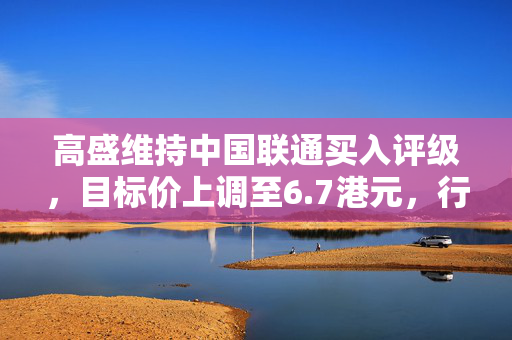 高盛维持中国联通买入评级，目标价上调至6.7港元，行业前景展望积极