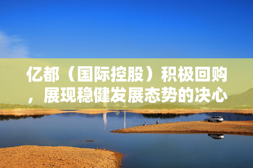 亿都（国际控股）积极回购，展现稳健发展态势的决心与行动