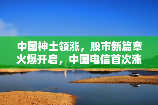 中国神土领涨，股市新篇章火爆开启，中国电信首次涨停，北向资金持续涌入