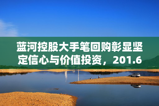 蓝河控股大手笔回购彰显坚定信心与价值投资，201.6万港元回购220万股