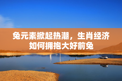 兔元素掀起热潮，生肖经济如何拥抱大好前兔