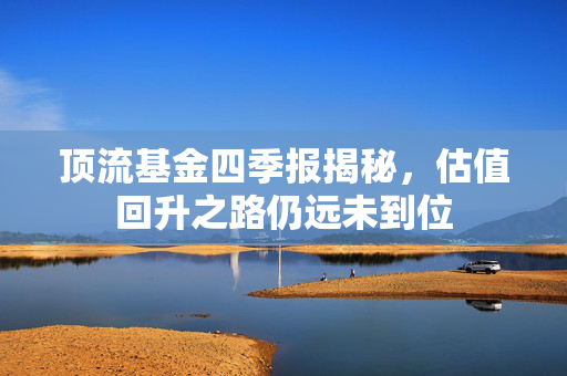 顶流基金四季报揭秘，估值回升之路仍远未到位