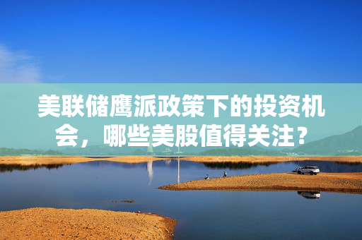 美联储鹰派政策下的投资机会，哪些美股值得关注？