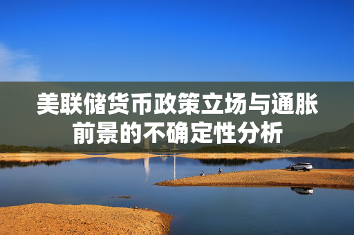 美联储货币政策立场与通胀前景的不确定性分析