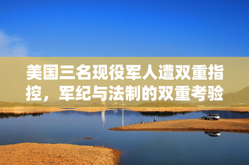 美国三名现役军人遭双重指控，军纪与法制的双重考验