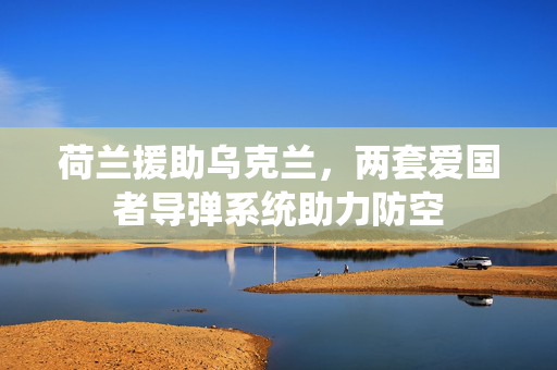 荷兰援助乌克兰，两套爱国者导弹系统助力防空