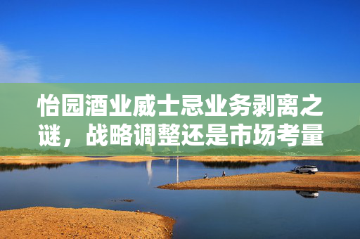 怡园酒业威士忌业务剥离之谜，战略调整还是市场考量？