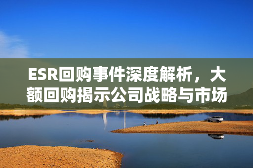 ESR回购事件深度解析，大额回购揭示公司战略与市场信心的坚定表达