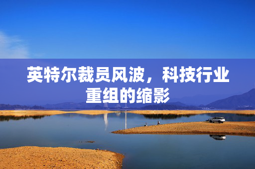 英特尔裁员风波，科技行业重组的缩影