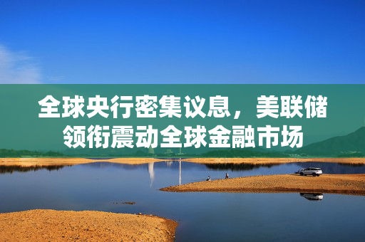 全球央行密集议息，美联储领衔震动全球金融市场