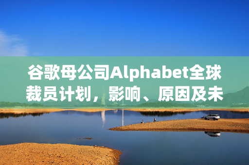 谷歌母公司Alphabet全球裁员计划，影响、原因及未来展望