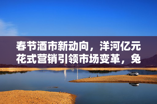 春节酒市新动向，洋河亿元花式营销引领市场变革，兔茅炒作降温，多品牌价格策略调整