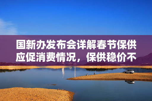 国新办发布会详解春节保供应促消费情况，保供稳价不放松，安心消费有保障