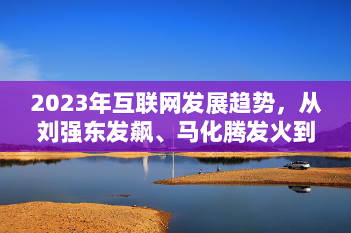 2023年互联网发展趋势，从刘强东发飙、马化腾发火到李彦宏的反思