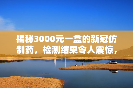 揭秘3000元一盒的新冠仿制药，检测结果令人震惊，市场乱象亟需整治