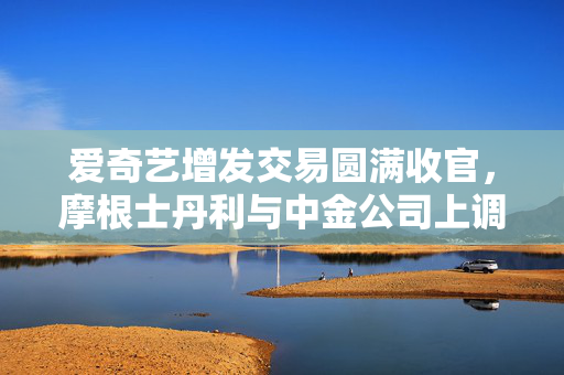 爱奇艺增发交易圆满收官，摩根士丹利与中金公司上调股价预测